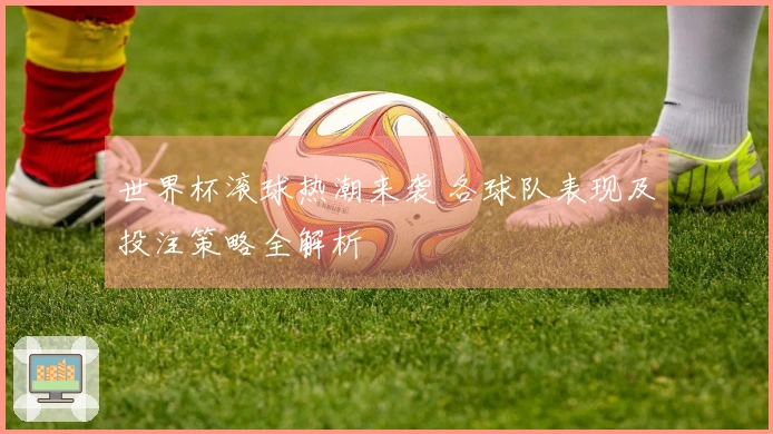 世界杯滚球热潮来袭 各球队表现及投注策略全解析