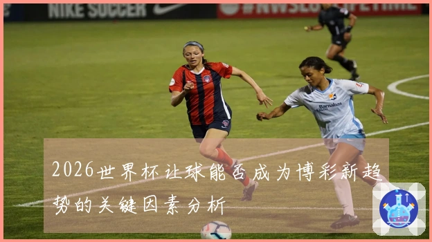 2026世界杯让球能否成为博彩新趋势的关键因素分析