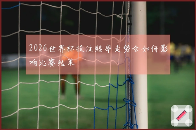 2026世界杯投注赔率走势会如何影响比赛结果