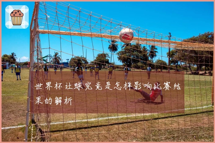 世界杯让球究竟是怎样影响比赛结果的解析
