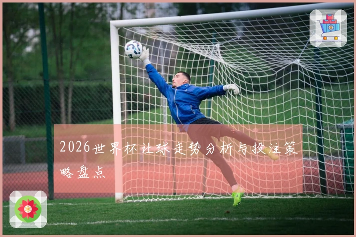 2026世界杯让球走势分析与投注策略盘点