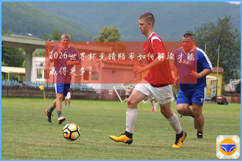 2026世界杯竞猜赔率如何解读才能赢得更多？